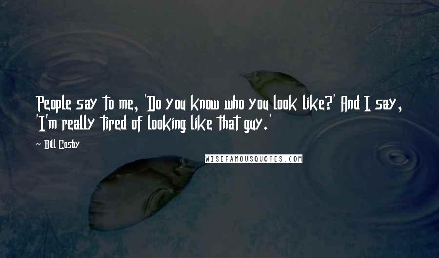 Bill Cosby Quotes: People say to me, 'Do you know who you look like?' And I say, 'I'm really tired of looking like that guy.'
