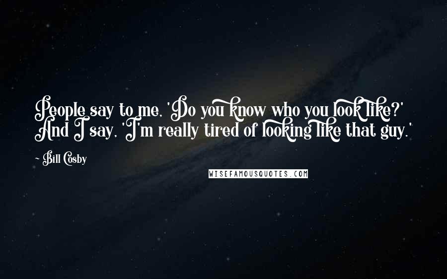 Bill Cosby Quotes: People say to me, 'Do you know who you look like?' And I say, 'I'm really tired of looking like that guy.'