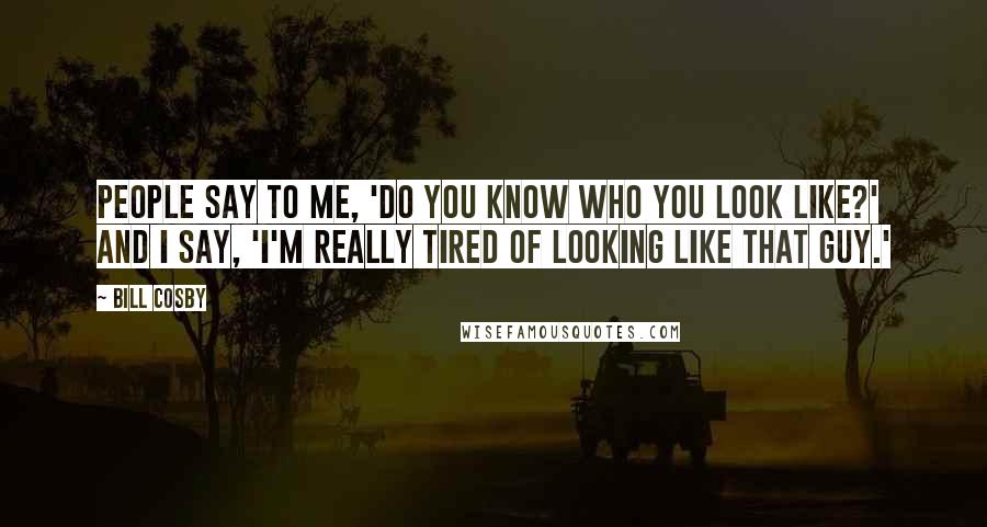 Bill Cosby Quotes: People say to me, 'Do you know who you look like?' And I say, 'I'm really tired of looking like that guy.'
