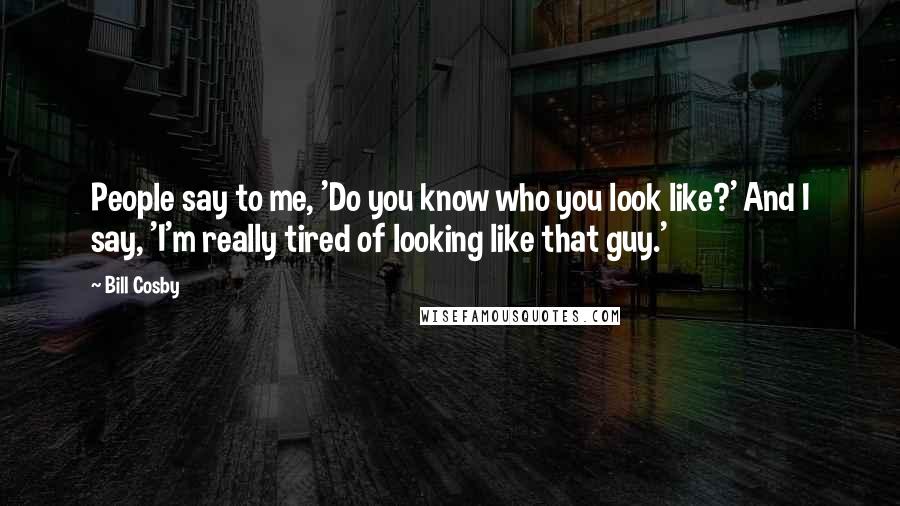 Bill Cosby Quotes: People say to me, 'Do you know who you look like?' And I say, 'I'm really tired of looking like that guy.'