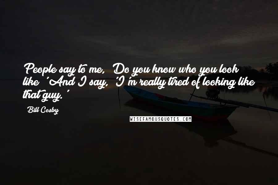 Bill Cosby Quotes: People say to me, 'Do you know who you look like?' And I say, 'I'm really tired of looking like that guy.'