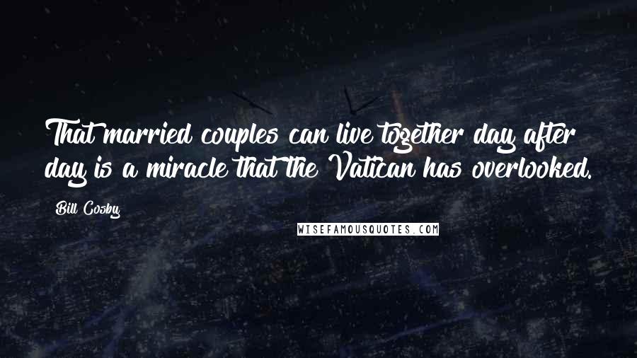 Bill Cosby Quotes: That married couples can live together day after day is a miracle that the Vatican has overlooked.