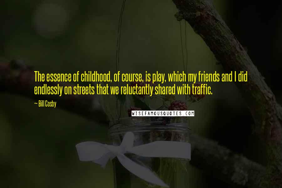 Bill Cosby Quotes: The essence of childhood, of course, is play, which my friends and I did endlessly on streets that we reluctantly shared with traffic.