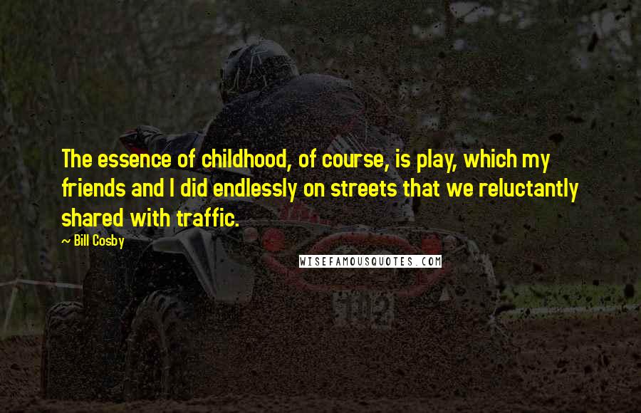Bill Cosby Quotes: The essence of childhood, of course, is play, which my friends and I did endlessly on streets that we reluctantly shared with traffic.