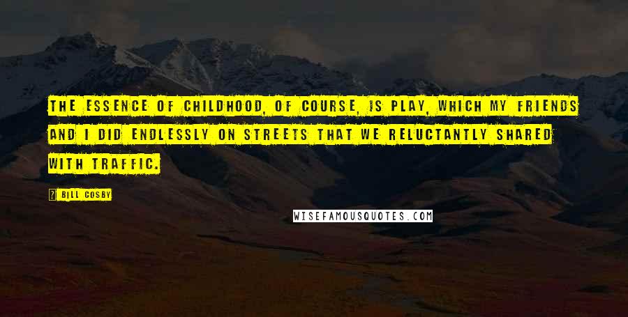 Bill Cosby Quotes: The essence of childhood, of course, is play, which my friends and I did endlessly on streets that we reluctantly shared with traffic.