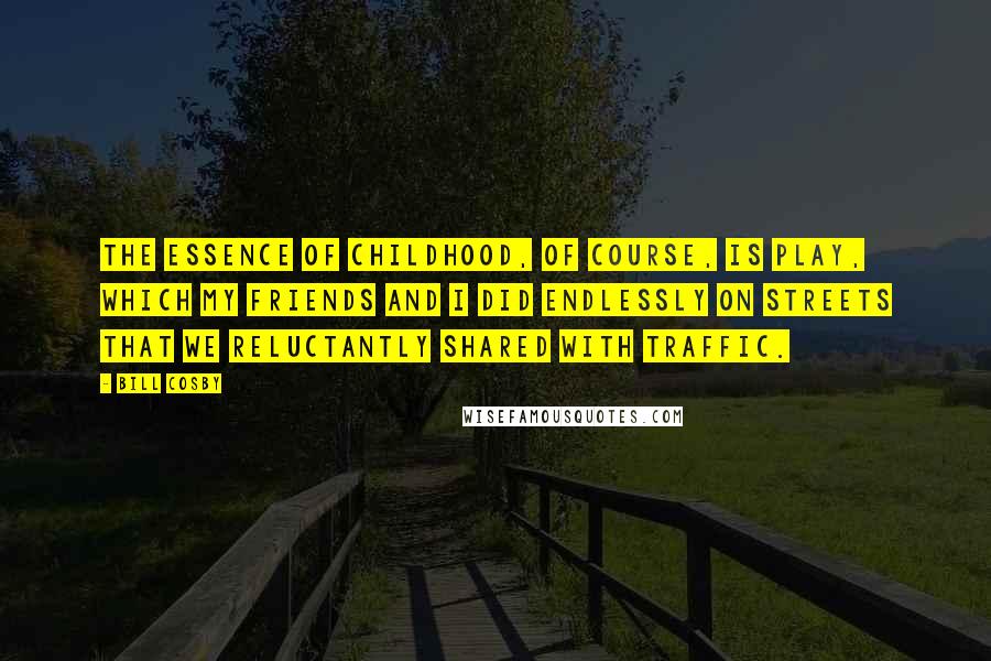 Bill Cosby Quotes: The essence of childhood, of course, is play, which my friends and I did endlessly on streets that we reluctantly shared with traffic.