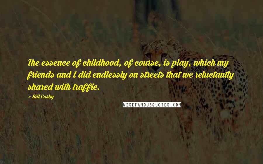 Bill Cosby Quotes: The essence of childhood, of course, is play, which my friends and I did endlessly on streets that we reluctantly shared with traffic.