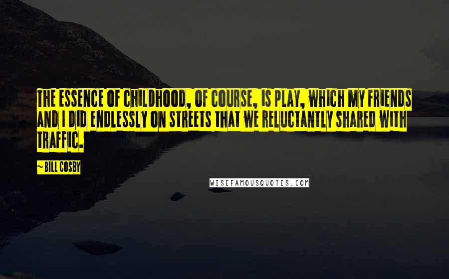 Bill Cosby Quotes: The essence of childhood, of course, is play, which my friends and I did endlessly on streets that we reluctantly shared with traffic.