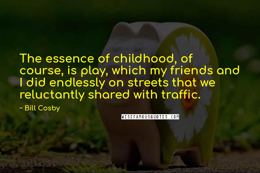 Bill Cosby Quotes: The essence of childhood, of course, is play, which my friends and I did endlessly on streets that we reluctantly shared with traffic.