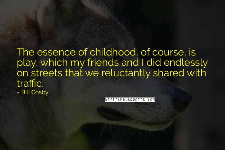 Bill Cosby Quotes: The essence of childhood, of course, is play, which my friends and I did endlessly on streets that we reluctantly shared with traffic.