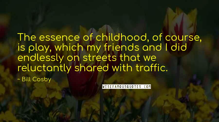 Bill Cosby Quotes: The essence of childhood, of course, is play, which my friends and I did endlessly on streets that we reluctantly shared with traffic.