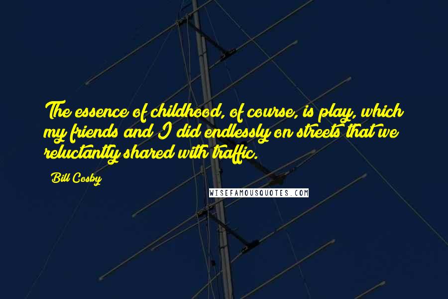 Bill Cosby Quotes: The essence of childhood, of course, is play, which my friends and I did endlessly on streets that we reluctantly shared with traffic.