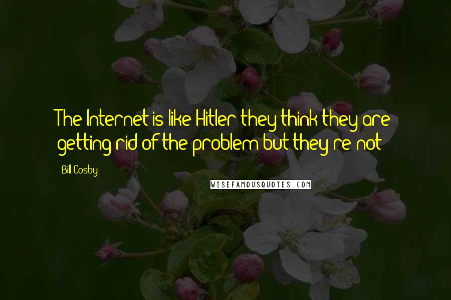 Bill Cosby Quotes: The Internet is like Hitler they think they are getting rid of the problem but they're not