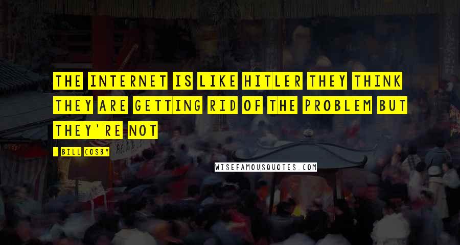 Bill Cosby Quotes: The Internet is like Hitler they think they are getting rid of the problem but they're not