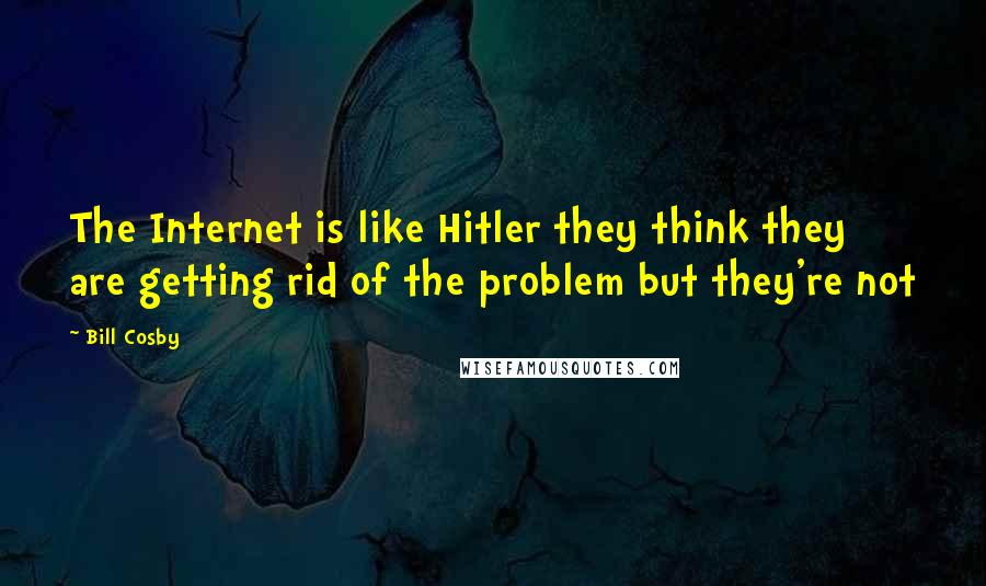 Bill Cosby Quotes: The Internet is like Hitler they think they are getting rid of the problem but they're not