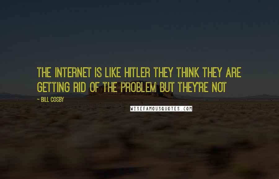 Bill Cosby Quotes: The Internet is like Hitler they think they are getting rid of the problem but they're not