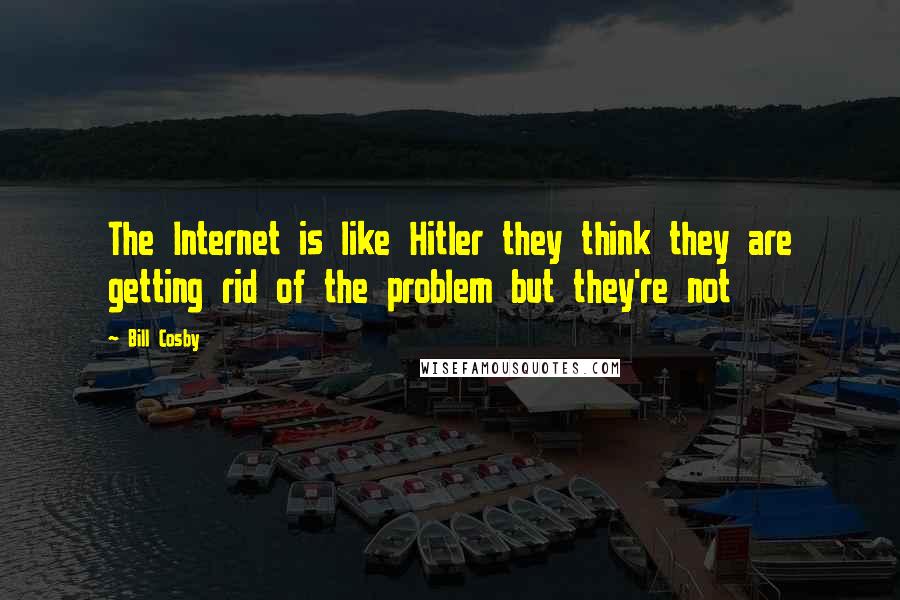 Bill Cosby Quotes: The Internet is like Hitler they think they are getting rid of the problem but they're not