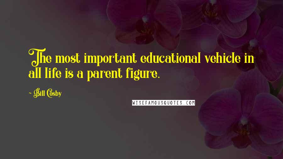 Bill Cosby Quotes: The most important educational vehicle in all life is a parent figure.