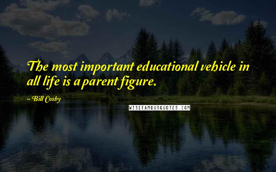 Bill Cosby Quotes: The most important educational vehicle in all life is a parent figure.