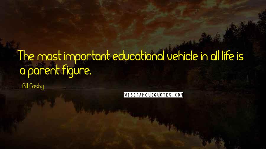 Bill Cosby Quotes: The most important educational vehicle in all life is a parent figure.