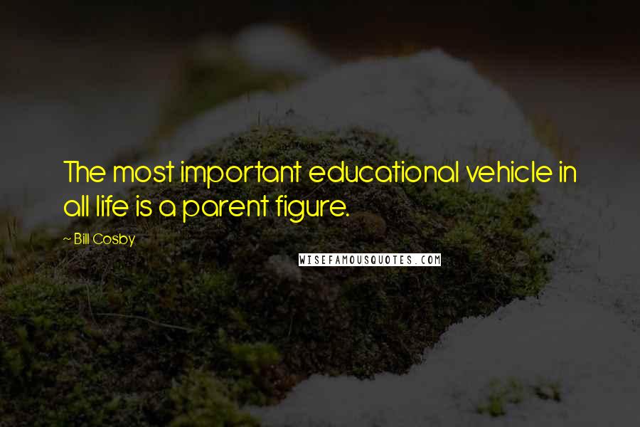 Bill Cosby Quotes: The most important educational vehicle in all life is a parent figure.