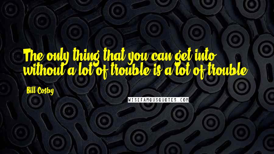 Bill Cosby Quotes: The only thing that you can get into without a lot of trouble is a lot of trouble.