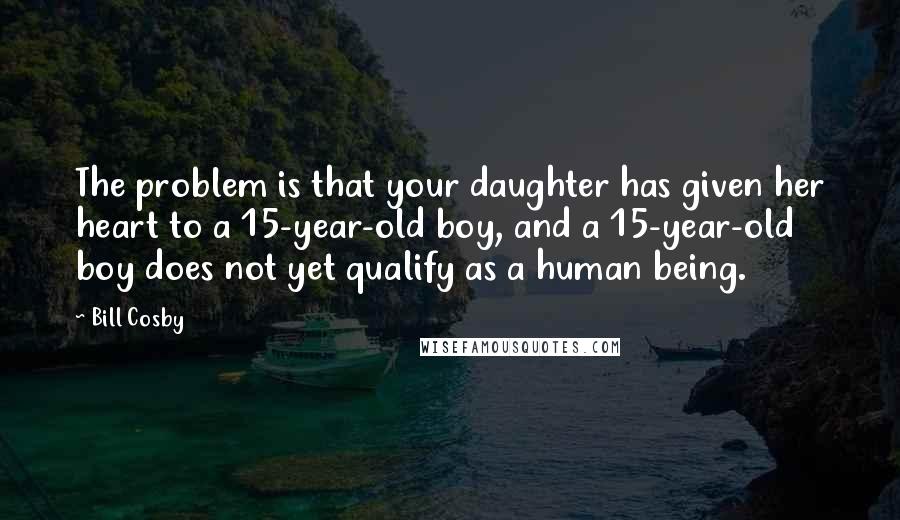 Bill Cosby Quotes: The problem is that your daughter has given her heart to a 15-year-old boy, and a 15-year-old boy does not yet qualify as a human being.