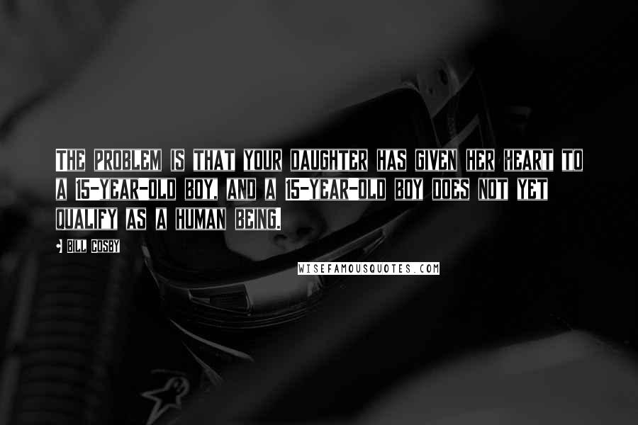 Bill Cosby Quotes: The problem is that your daughter has given her heart to a 15-year-old boy, and a 15-year-old boy does not yet qualify as a human being.