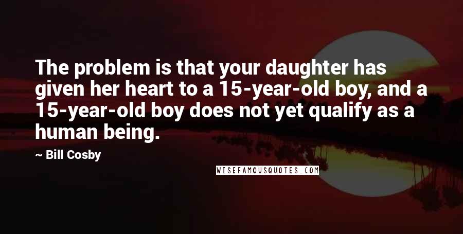 Bill Cosby Quotes: The problem is that your daughter has given her heart to a 15-year-old boy, and a 15-year-old boy does not yet qualify as a human being.