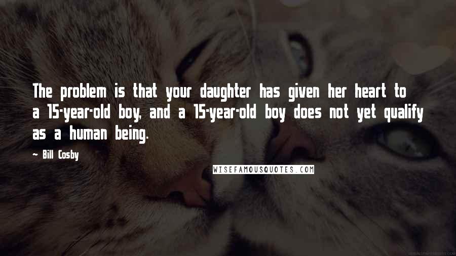 Bill Cosby Quotes: The problem is that your daughter has given her heart to a 15-year-old boy, and a 15-year-old boy does not yet qualify as a human being.