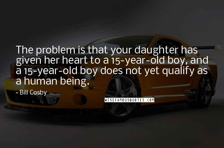 Bill Cosby Quotes: The problem is that your daughter has given her heart to a 15-year-old boy, and a 15-year-old boy does not yet qualify as a human being.