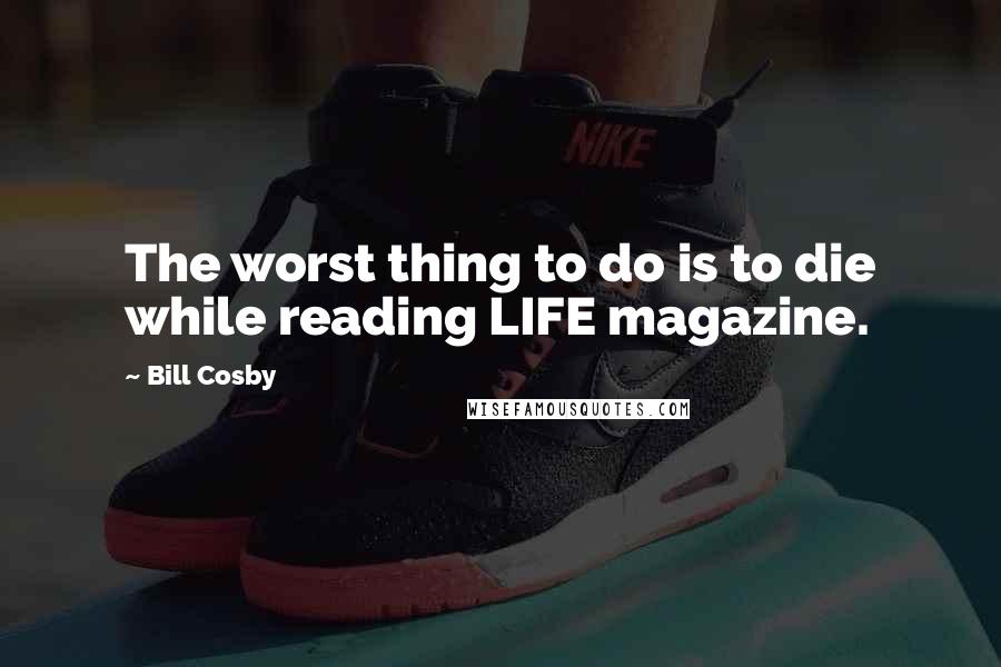 Bill Cosby Quotes: The worst thing to do is to die while reading LIFE magazine.