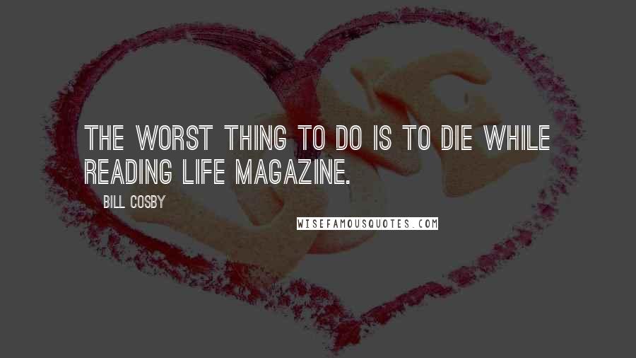 Bill Cosby Quotes: The worst thing to do is to die while reading LIFE magazine.