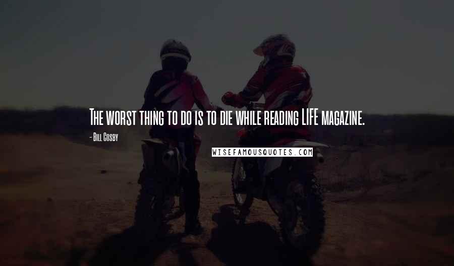 Bill Cosby Quotes: The worst thing to do is to die while reading LIFE magazine.