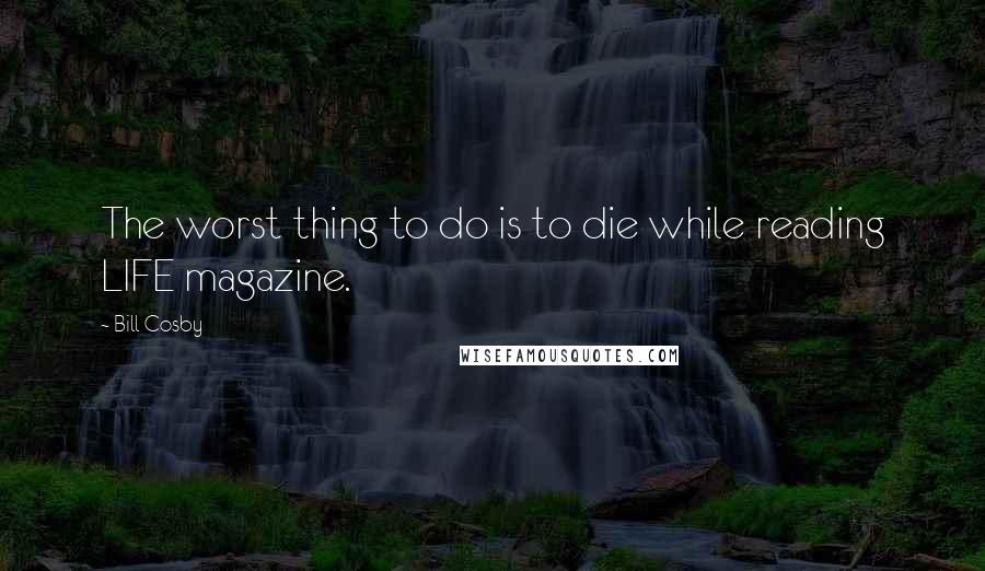 Bill Cosby Quotes: The worst thing to do is to die while reading LIFE magazine.