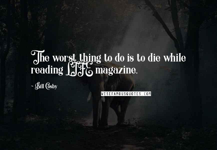 Bill Cosby Quotes: The worst thing to do is to die while reading LIFE magazine.