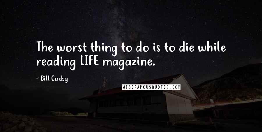 Bill Cosby Quotes: The worst thing to do is to die while reading LIFE magazine.