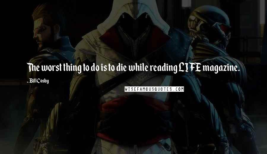 Bill Cosby Quotes: The worst thing to do is to die while reading LIFE magazine.