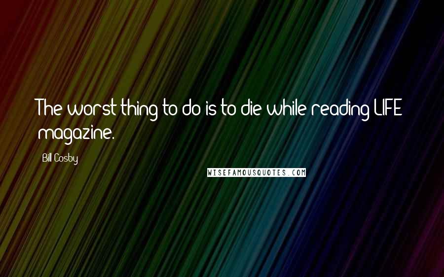 Bill Cosby Quotes: The worst thing to do is to die while reading LIFE magazine.