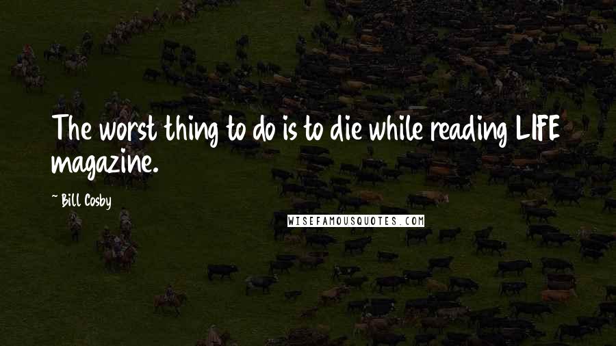 Bill Cosby Quotes: The worst thing to do is to die while reading LIFE magazine.