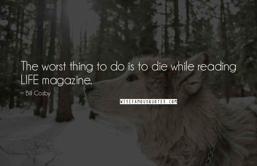 Bill Cosby Quotes: The worst thing to do is to die while reading LIFE magazine.
