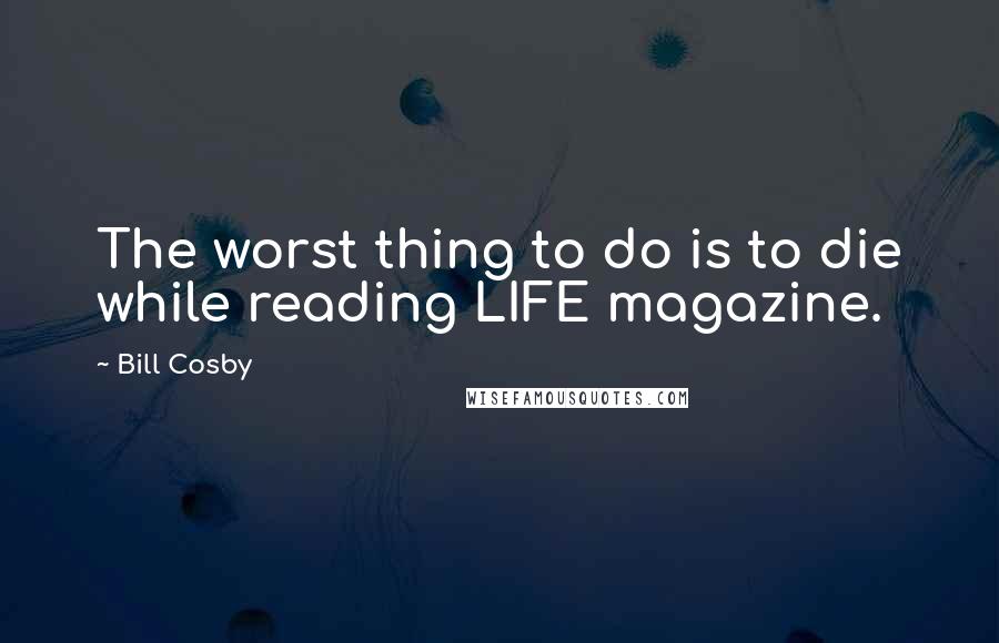 Bill Cosby Quotes: The worst thing to do is to die while reading LIFE magazine.