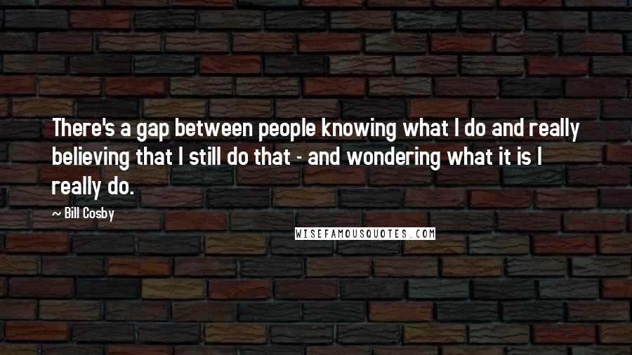 Bill Cosby Quotes: There's a gap between people knowing what I do and really believing that I still do that - and wondering what it is I really do.