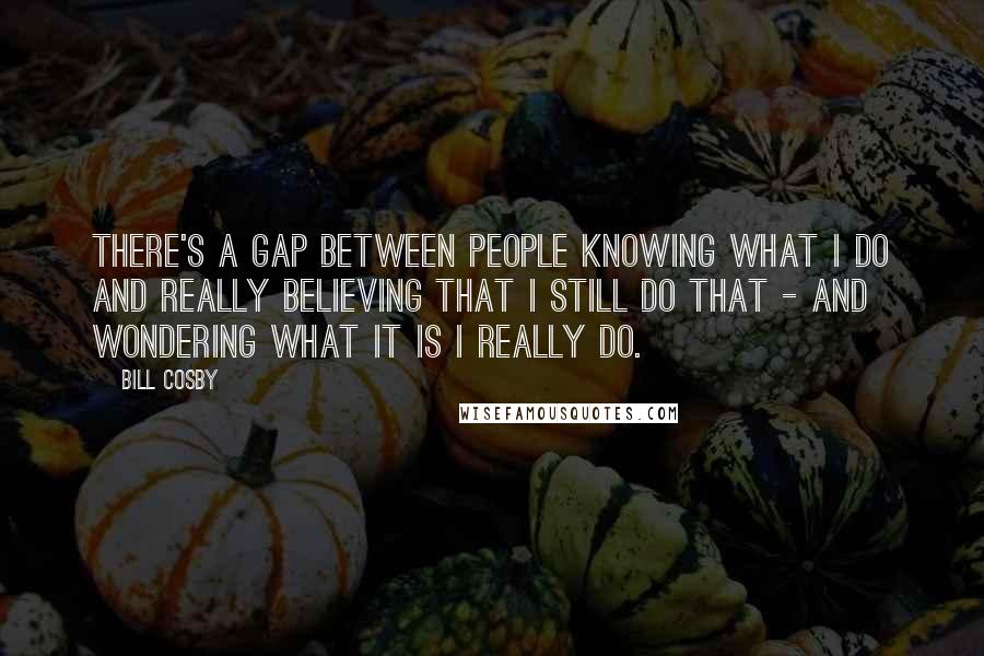 Bill Cosby Quotes: There's a gap between people knowing what I do and really believing that I still do that - and wondering what it is I really do.