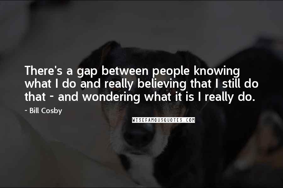 Bill Cosby Quotes: There's a gap between people knowing what I do and really believing that I still do that - and wondering what it is I really do.