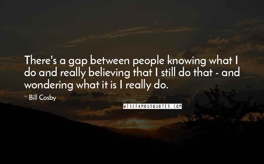 Bill Cosby Quotes: There's a gap between people knowing what I do and really believing that I still do that - and wondering what it is I really do.