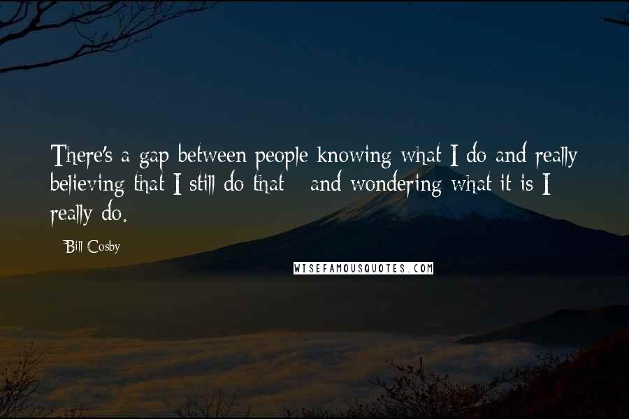 Bill Cosby Quotes: There's a gap between people knowing what I do and really believing that I still do that - and wondering what it is I really do.