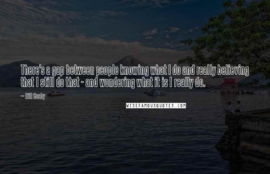 Bill Cosby Quotes: There's a gap between people knowing what I do and really believing that I still do that - and wondering what it is I really do.