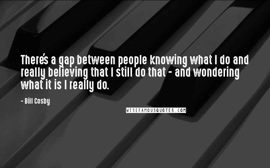 Bill Cosby Quotes: There's a gap between people knowing what I do and really believing that I still do that - and wondering what it is I really do.