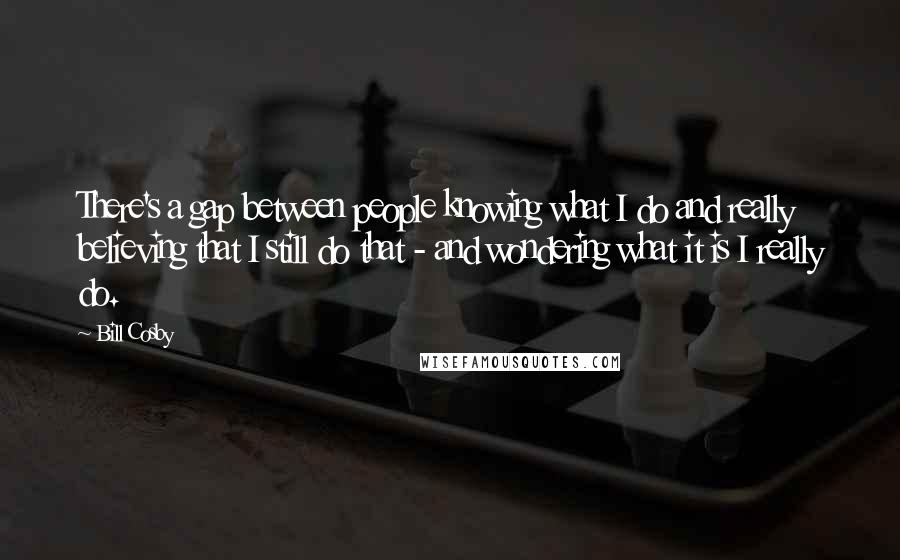 Bill Cosby Quotes: There's a gap between people knowing what I do and really believing that I still do that - and wondering what it is I really do.